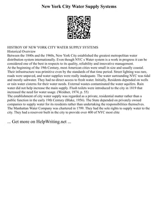 New York City Water Supply Systems
HISTROY OF NEW YORK CITY WATER SUPPLY SYSTEMS
Historical Overview
Between the 1840s and the 1960s, New York City established the greatest metropolitan water
distribution system internationally. Even though NYC s Water system is a work in progress it can be
considered one of the best in respects to its quality, reliability and innovative management.
At the beginning of the 19th Century, most American cities were small in size and usually coastal.
Their infrastructure was primitive even by the standards of that time period. Street lighting was rare,
roads were unpaved, and water supplies were really inadequate. The water surrounding NYC was tidal
and mostly saltwater. They had no direct access to fresh water. Initially, Residents depended on wells
or rain water cisterns for their water needs. External wastes contaminated the water aquifers. Rain
water did not help increase the main supply. Flush toilets were introduced to the city in 1819 that
increased the need for water usage. (Weidner, 1974, p. 55)
The establishment of city water supply was regarded as a private, residential matter rather than a
public function in the early 19th Century (Blake, 1956). The State depended on privately owned
companies to supply water for its residents rather than undertaking the responsibilities themselves.
The Manhattan Water Company was chartered in 1799. They had the sole rights to supply water to the
city. They had a reservoir built in the city to provide over 400 of NYC most elite
... Get more on HelpWriting.net ...
 