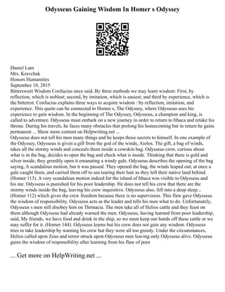 Odysseus Gaining Wisdom In Homer s Odyssey
Daniel Lam
Mrs. Kravchak
Honors Humanities
September 10, 2015
Bittersweet Wisdom Confucius once said, By three methods we may learn wisdom: First, by
reflection, which is noblest; second, by imitation, which is easiest; and third by experience, which is
the bitterest. Confucius explains three ways to acquire wisdom : by reflection, imitation, and
experience. This quote can be connected to Homer s, The Odyssey, where Odysseus uses his
experience to gain wisdom. In the beginning of The Odyssey, Odysseus, a champion and king, is
called to adventure. Odysseus must embark on a new journey in order to return to Ithaca and retake his
throne. During his travels, he faces many obstacles that prolong his homecoming but in return he gains
permanent ... Show more content on Helpwriting.net ...
Odysseus does not tell his men many things and he keeps those secrets to himself. In one example of
the Odyssey, Odysseus is given a gift from the god of the winds, Aiolos. The gift, a bag of winds,
takes all the stormy winds and conceals them inside a cowskin bag. Odysseus crew, curious about
what is in the bag, decides to open the bag and check what is inside. Thinking that there is gold and
silver inside, they greedily open it emanating a windy gale. Odysseus describes the opening of the bag
saying, A scandalous motion, but it was passed. They opened the bag, the winds leaped out; at once a
gale caught them, and carried them off to sea tearing their hair as they left their native land behind.
(Homer 113). A very scandalous motion indeed for the island of Ithaca was visible to Odysseus and
his me. Odysseus is punished for his poor leadership. He does not tell his crew that there are the
stormy winds inside the bag, leaving his crew inquisitive. Odysseus also, fell into a deep sleep...
(Homer 112) which gives the crew freedom because there is no supervision. This flaw gave Odysseus
the wisdom of responsibility. Odysseus acts as the leader and tells his men what to do. Unfortunately,
Odysseus s men still disobey him on Thrinacia. The men take all of Helios cattle and they feast on
them although Odysseus had already warned the men. Odysseus, having learned from poor leadership,
said, My friends, we have food and drink in the ship, so we must keep our hands off these cattle or we
may suffer for it. (Homer 144). Odysseus learns but his crew does not gain any wisdom. Odysseus
tries to take leadership by warning his crew but they were all too greedy. Under the circumstances,
Helios called upon Zeus and terror struck upon Odysseus men leaving only Odysseus alive. Odysseus
gains the wisdom of responsibility after learning from his flaw of poor
... Get more on HelpWriting.net ...
 