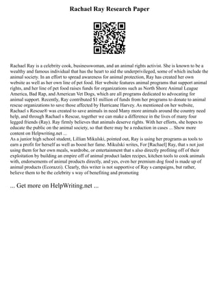 Rachael Ray Research Paper
Rachael Ray is a celebrity cook, businesswoman, and an animal rights activist. She is known to be a
wealthy and famous individual that has the heart to aid the underprivileged, some of which include the
animal society. In an effort to spread awareness for animal protection, Ray has created her own
website as well as her own line of pet food. Her website features animal programs that support animal
rights, and her line of pet food raises funds for organizations such as North Shore Animal League
America, Bad Rap, and American Vet Dogs, which are all programs dedicated to advocating for
animal support. Recently, Ray contributed $1 million of funds from her programs to donate to animal
rescue organizations to save those affected by Hurricane Harvey. As mentioned on her website,
Rachael s Rescue® was created to save animals in need Many more animals around the country need
help, and through Rachael s Rescue, together we can make a difference in the lives of many four
legged friends (Ray). Ray firmly believes that animals deserve rights. With her efforts, she hopes to
educate the public on the animal society, so that there may be a reduction in cases ... Show more
content on Helpwriting.net ...
As a junior high school student, Lillian Mikulski, pointed out, Ray is using her programs as tools to
earn a profit for herself as well as boost her fame. Mikulski writes, For [Rachael] Ray, that s not just
using them for her own meals, wardrobe, or entertainment that s also directly profiting off of their
exploitation by building an empire off of animal product laden recipes, kitchen tools to cook animals
with, endorsements of animal products directly, and yes, even her premium dog food is made up of
animal products (Ecorazzi). Clearly, this writer is not supportive of Ray s campaigns, but rather,
believe them to be the celebrity s way of benefiting and promoting
... Get more on HelpWriting.net ...
 