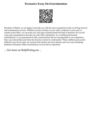 Persuasive Essay On Exterminations
Residents of Parker, we are happy to provide you with the most exceptional results on all bug removal
and extermination services. Whether you have termites in your walls, scorpions in your yard, or
roaches in the office, we can assist you. Our team of professionals has been in business for over 40
years and is guaranteed to provide you with 100% satisfaction. As a certified and licensed
establishment, we are guaranteed to offer exterminations that are incomparable to our competitors.
Have you noticed that your home has become overrun by cockroaches? These stubborn pests can be
difficult to get rid of; many are unaware that roaches can carry diseases and even cause breathing
problems in humans! Other extermination services that we specialize
... Get more on HelpWriting.net ...
 