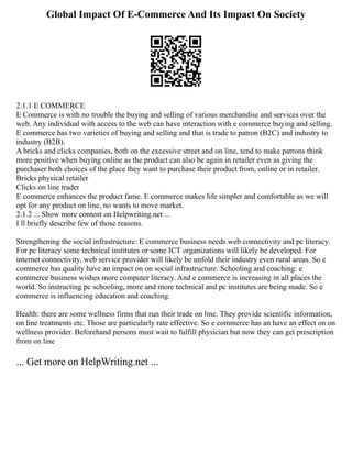 Global Impact Of E-Commerce And Its Impact On Society
2.1.1 E COMMERCE
E Commerce is with no trouble the buying and selling of various merchandise and services over the
web. Any individual with access to the web can have interaction with e commerce buying and selling.
E commerce has two varieties of buying and selling and that is trade to patron (B2C) and industry to
industry (B2B).
A bricks and clicks companies, both on the excessive street and on line, tend to make patrons think
more positive when buying online as the product can also be again in retailer even as giving the
purchaser both choices of the place they want to purchase their product from, online or in retailer.
Bricks physical retailer
Clicks on line trader
E commerce enhances the product fame. E commerce makes life simpler and comfortable as we will
opt for any product on line, no wants to move market.
2.1.2 ... Show more content on Helpwriting.net ...
I ll briefly describe few of those reasons.
Strengthening the social infrastructure: E commerce business needs web connectivity and pc literacy.
For pc literacy some technical institutes or some ICT organizations will likely be developed. For
internet connectivity, web service provider will likely be unfold their industry even rural areas. So e
commerce has quality have an impact on on social infrastructure. Schooling and coaching: e
commerce business wishes more computer literacy. And e commerce is increasing in all places the
world. So instructing pc schooling, more and more technical and pc institutes are being made. So e
commerce is influencing education and coaching.
Health: there are some wellness firms that run their trade on line. They provide scientific information,
on line treatments etc. Those are particularly rate effective. So e commerce has an have an effect on on
wellness provider. Beforehand persons must wait to fulfill physician but now they can get prescription
from on line
... Get more on HelpWriting.net ...
 