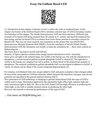 Essay On Gallium Based LED
2.1 Introduction In this chapter, Literature review is collect the work or conducted gain. In this
chapter, the history of the Gallium based LED is introduce and also type of LED in nowadays market
also Introduce in this chapter. The double heterostructure LED also been introduce. Different type
research of Ga based LED being research from 20 century to 21 century and much development has
been doing, and the Ga based LED is evolution from GaAs Homo junction to nowadays newest Ga
Based LED. That was our main research, and simulation on this project that was InGaN/GaN
heterostructure Multiple Quantum Well (MQW). From the simulation of InGaN/AlGaN Double
heterostructure LED, the simulation was modify to make the simulation for ... Show more content on
Helpwriting.net ...
The GaAs then is develop to GaAsP and GaP [6],
Particles of light or photons emitted when energy/current introduced to GaAs. Generally,
GaAs gives out light in the infrared range, not visible to the human eye, but with the introduction of
phosphorus, a mixed crystal of gallium arsenide phosphide GaAsP is created [6]. The light that is
visible to the human eye, ranging from red to yellow, is obtain based on the proportional quantity of
phosphorus. The material combination gallium phosphide GaP was developed in addition to GaAsP. A
variety of colours can be obtain if the crystal compound doped properly [6].
For instance, red obtained when zinc oxygen added to GaP, and green is produce when nitrogen added.
In most of the semiconductor LED die materials, added elements like beryllium, nitrogen, and zinc are
generally not specified in the general material structure [6][7].
Next generation of LED technology is changing to gallium nitrate based LED, this type of LED is
widely used in many illumination application like automobile light, office light, industry light and
other commercial light in daily life. Due to the GaN, based LED has high efficiency in producing the
white light, so the GaN is suitable material choose in producing the white light.
However, the research to develop the performance of this type of LED
... Get more on HelpWriting.net ...
 