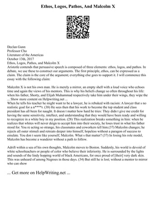 Ethos, Logos, Pathos, And Malcolm X
Declan Gunn
Professor Cho
Literature of the Americas
October 13th, 2017
Ethos, Logos, Pathos, and Malcolm X
Aristotle contends that persuasive speech is composed of three elements: ethos, logos, and pathos. In
debate, we use these to construct our arguments. The first principle, ethos, can be expressed as a
claim. The claim is the core of the argument; everything else goes to support it. I will commence this
essay with the following claim:
Malcolm X is not his own man. He is merely a mirror, an empty shell with a loud voice who echoes
time and again the views of his mentors. This is why his beliefs change so often throughout his life:
when his father, Shorty, and Elijah Muhammad respectively take him under their wings, they wipe the
... Show more content on Helpwriting.net ...
When he tells his teacher he might want to be a lawyer, he is rebuked with racism: A lawyer that s no
realistic goal for a n****r. (38) He sees then that his work to become the top student and class
president has all been for naught. It doesn t matter how hard he tries: They didn t give me credit for
having the same sensitivity, intellect, and understanding that they would have been ready and willing
to recognize in a white boy in my position. (28) This realization breaks something in him: when he
realizes that whites will never deign to accept him into their society, he loses trust in what his father
stood for. You re acting so strange, his classmates and coworkers tell him.(37) Malcolm changes; he
rejects all outer stimuli and retreats deeper into himself, hopeless without a paragon of success to
emulate. You don t seem like yourself, Malcolm. What s that matter? (37) In losing his role model,
Malcolm has become a wanderer without a path to follow.
Adrift within a sea of his own thoughts, Malcolm moves to Boston. Suddenly, his world is devoid of
white schoolteachers or people of color who believe their inferiority. He is surrounded by the lights
and sounds of the lindy hopping world of black Americans, for once proud of [their] very dark skin.
This was unheard of among Negroes in those days. (34) But still he is lost; without a mentor to mirror
who can show
... Get more on HelpWriting.net ...
 