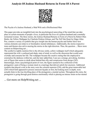 Analysis Of Jealous Husband Returns In Form Of A Parrot
The Psyche of a Jealous Husband, a Mad Wife and a Disillusioned Man
This paper provides an insightful look into the psychological unraveling of the mind that can take
place in certain moments of people s lives, in particular the lives of a jealous husband and a mentally
tormented woman. The three stories, the Jealous Husband Returns in Form of a Parrot by Robert Olen
Butler, the Yellow Wallpaper by Charlotte Perkins Gilman, and The Tell Tale Heart by Edgar Allen
Poe, contain a variety of symbols that give insight into the human psyche and further show how
various elements can relate to or foreshadow mental imbalances. Additionally, the stories respective
tones and themes also aid in steering the stories in the right direction. Thus, the question ... Show more
content on Helpwriting.net ...
The symbol to rightly mention first is the obvious sickly, yellow wallpaper itself which adequately
represented the wife s confused and shaky state of mind, as well as the obsession that would soon
overtake and consume her life. The wallpaper became the creative outing that she employed to
externalize the darkness within her, and she later added that, I can see a strange, provoking, formless
sort of figure that seems to skulk about behind that silly and conspicuous front design (242).
Interestingly, from a psychological point of view, the figure seemed to be a reflection of the
protagonist s pain of being a woman stuck in a marriage that did not satisfy her anymore. Additional
symbols that played a role in the story were the colonial mansion (238), and the great immovable bed
(243) which both appeared to possess innocent façades at first, but looking more in depth, were
actually hints to the true dwelling place of the protagonist, a mental asylum. Throughout this story, the
protagonist is going through great distress emotionally which is placing an intense strain on her mental
... Get more on HelpWriting.net ...
 