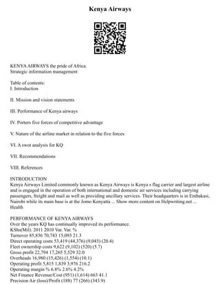 Kenya Airways
KENYAAIRWAYS the pride of Africa.
Strategic information management
Table of contents:
I. Introduction
II. Mission and vision statements
III. Performance of Kenya airways
IV. Porters five forces of competitive advantage
V. Nature of the airline market in relation to the five forces
VI. A swot analysis for KQ
VII. Recommendations
VIII. References
INTRODUCTION
Kenya Airways Limited commonly known as Kenya Airways is Kenya s flag carrier and largest airline
and is engaged in the operation of both international and domestic air services including carrying
passengers, freight and mail as well as providing ancillary services. Their headquarters is in Embakasi,
Nairobi while its main base is at the Jomo Kenyatta ... Show more content on Helpwriting.net ...
Health
PERFORMANCE OF KENYAAIRWAYS
Over the years KQ has continually improved its performance.
KShs(Mil). 2011 2010 Var. Var. %
Turnover 85,836 70,743 15,093 21.3
Direct operating costs 53,419 (44,376) (9,043) (20.4)
Fleet ownership costs 9,622 (9,102) (520) (5.7)
Gross profit 22,794 17,265 5,529 32.0
Overheads 16,980 (15,426) (1,554) (10.1)
Operating profit 5,815 1,839 3,976 216.2
Operating margin % 6.8% 2.6% 4.2%
Net Finance Revenue/Cost (951) (1,614) 663 41.1
Precision Air (loss)/Profit (188) 77 (266) (343.9)
 