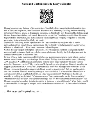 Sales and Carbon Dioxide Essay examples
Dracca became aware that one of its competitors, TrendBaby, Inc., was soliciting information from
one of Dracca s employees, Bob Shumaster. Shumaster was apparently detailing product assembly
information that was unique to Dracca and explaining to TrendBaby how this assembly strategy saved
Dracca thousands of dollars each month. Dracca discovered that TrendBaby actually hired Shumaster
to provide this information, and that Shumaster was using Dracca company computers to relay the
proprietary information to TrendBaby via email.
Meanwhile, Sally May, a sales representative for Dracca ran into her neighbor who is a sales
representative from one of Dracca s competitors. May is friendly with her neighbor, and drives her
children to school each ... Show more content on Helpwriting.net ...
Carbon dioxide was part of the plant s emissions. The Philadelphia plant met local guidelines for
carbon dioxide emissions, but it exceeded recommendations set forth by the federal government for
carbon dioxide output in a calendar year.
In light of these facts, please respond to the following questions using course material and credible
outside research to support your findings. Please submit findings in a three to five paper, following
APA guidelines. * Did Shumaster commit any criminal acts? Does TrendBaby have any liability
related to Shumaster s action? Why or why not? Rely on legal principles from this week s reading to
support your conclusion. * Would the Computer Fraud and Abuse Act apply to Shumaster s use of
Dracca s computer to email misappropriated trade secrets to a competitor? Rely on legal principles
and case law from this week s reading to support your conclusion. * Is it ethical for May to have a
conversation with her neighbor about Dracca s new sales promotion? What factors should May
consider in making her decision? * Can consumers of Dracca s new cribs sue for false advertising?
What factors would the court consider in evaluating a case for deceit under the circumstances? * Has
Dracca committed secondary line discrimination in its varied pricing of the cribs? What factors would
a court consider in this type of analysis under the Robinson Patman Act? * Is Dracca in violation of
any
... Get more on HelpWriting.net ...
 