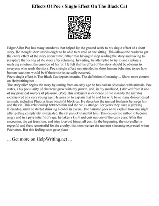 Effects Of Poe s Single Effect On The Black Cat
Edgar Allen Poe has many standards that helped lay the ground work to his single effect of a short
story. He thought short stories ought to be able to be read at one sitting. This allows the reader to get
the entire effect of the story at one time, rather than having to stop reading the story and having to
recapture the feeling of the story after returning. In writing, he attempted to try to and capture a
unifying emotion; the emotion of horror. He felt that the effect of the story should be obvious to
everyone who reads the story. Poe s single effect was attended to show human behavior; to see how
human reactions would be if these stories actually occurred.
Poe s single effect in The Black Cat depicts insanity. The definition of insanity ... Show more content
on Helpwriting.net ...
The storyteller begins the story by stating from an early age he has had an obsession with animals. Poe
states, This peculiarity of character grew with my growth, and, in my manhood, I derived from it one
of my principal sources of pleasure. (Poe) This statement is evidence of the insanity the narrator
experienced at a very young age. He goes on to explain that he and his wife have many domesticated
animals, including Pluto, a large beautiful black cat. He describes the mutual fondness between him
and the cat. This relationship between him and the cat, is strange. For years they have a growing
friendship, until he started drinking alcohol in excess. The narrator goes on to explain how one night
after getting completely intoxicated, the cat panicked and bit him. This causes the author to become
angry and in a psychotic fit of rage, he takes a knife and cuts out one of the cat s eyes. After this
encounter, the cat fears him, and tries to avoid him at all cost. In the beginning, the storyteller is
regretful and feels remorseful for the cruelty. But soon we see the narrator s insanity expressed when
Poe states, But this feeling soon gave place
... Get more on HelpWriting.net ...
 