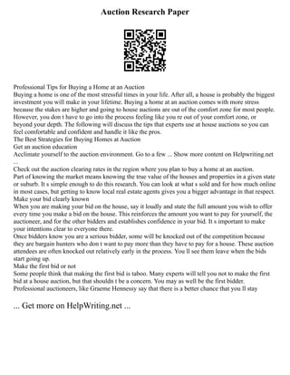 Auction Research Paper
Professional Tips for Buying a Home at an Auction
Buying a home is one of the most stressful times in your life. After all, a house is probably the biggest
investment you will make in your lifetime. Buying a home at an auction comes with more stress
because the stakes are higher and going to house auctions are out of the comfort zone for most people.
However, you don t have to go into the process feeling like you re out of your comfort zone, or
beyond your depth. The following will discuss the tips that experts use at house auctions so you can
feel comfortable and confident and handle it like the pros.
The Best Strategies for Buying Homes at Auction
Get an auction education
Acclimate yourself to the auction environment. Go to a few ... Show more content on Helpwriting.net
...
Check out the auction clearing rates in the region where you plan to buy a home at an auction.
Part of knowing the market means knowing the true value of the houses and properties in a given state
or suburb. It s simple enough to do this research. You can look at what s sold and for how much online
in most cases, but getting to know local real estate agents gives you a bigger advantage in that respect.
Make your bid clearly known
When you are making your bid on the house, say it loudly and state the full amount you wish to offer
every time you make a bid on the house. This reinforces the amount you want to pay for yourself, the
auctioneer, and for the other bidders and establishes confidence in your bid. It s important to make
your intentions clear to everyone there.
Once bidders know you are a serious bidder, some will be knocked out of the competition because
they are bargain hunters who don t want to pay more than they have to pay for a house. These auction
attendees are often knocked out relatively early in the process. You ll see them leave when the bids
start going up.
Make the first bid or not
Some people think that making the first bid is taboo. Many experts will tell you not to make the first
bid at a house auction, but that shouldn t be a concern. You may as well be the first bidder.
Professional auctioneers, like Graeme Hennessy say that there is a better chance that you ll stay
... Get more on HelpWriting.net ...
 