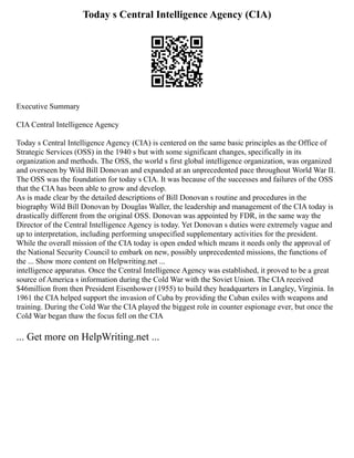 Today s Central Intelligence Agency (CIA)
Executive Summary
CIA Central Intelligence Agency
Today s Central Intelligence Agency (CIA) is centered on the same basic principles as the Office of
Strategic Services (OSS) in the 1940 s but with some significant changes, specifically in its
organization and methods. The OSS, the world s first global intelligence organization, was organized
and overseen by Wild Bill Donovan and expanded at an unprecedented pace throughout World War II.
The OSS was the foundation for today s CIA. It was because of the successes and failures of the OSS
that the CIA has been able to grow and develop.
As is made clear by the detailed descriptions of Bill Donovan s routine and procedures in the
biography Wild Bill Donovan by Douglas Waller, the leadership and management of the CIA today is
drastically different from the original OSS. Donovan was appointed by FDR, in the same way the
Director of the Central Intelligence Agency is today. Yet Donovan s duties were extremely vague and
up to interpretation, including performing unspecified supplementary activities for the president.
While the overall mission of the CIA today is open ended which means it needs only the approval of
the National Security Council to embark on new, possibly unprecedented missions, the functions of
the ... Show more content on Helpwriting.net ...
intelligence apparatus. Once the Central Intelligence Agency was established, it proved to be a great
source of America s information during the Cold War with the Soviet Union. The CIA received
$46million from then President Eisenhower (1955) to build they headquarters in Langley, Virginia. In
1961 the CIA helped support the invasion of Cuba by providing the Cuban exiles with weapons and
training. During the Cold War the CIA played the biggest role in counter espionage ever, but once the
Cold War began thaw the focus fell on the CIA
... Get more on HelpWriting.net ...
 