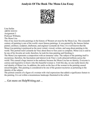 Analysis Of The Book The Mona Lisa Essay
Lina Saifan
ARTH 1010 81
Assignment 3
Professor Williams.
The Mona Lisa
One of my most favorite paintings in the history of Western art must be the Mona Lisa. This sixteenth
century oil painting is one of the world s most famous paintings. It was painted by the famous Italian
painter, architect, sculpture, draftsman, and engineer Leonardo da Vinci. It is well known that the
Mona Lisa painting is portrayed as the most visited, viewed, written, and sung about painting in the
world. This portrait took Leonardo da Vinci about three to four years to complete. Mona Lisa is said to
be one of his favorite art work; therefore, he took his time painting and finishing it.
The Mona Lisa represents a composition with an immense value. The subject of the painting itself is
mysterious; therefore, the fascination and interest in da Vinci s work attracted millions across the
world. This caused a huge interest in the audience because the Mona Lisa has no identity. Everyone is
curious and inquisitive to know who this beautiful woman is. Until this day, no one really knows the
real identity of Mona Lisa. In addition, the smile on the face of the woman in the painting caused
mixed thoughts. This painting is considered to be one of the greatest mysteries as pertaining to the
identity of the subject.
The portrait consists of a figure of a woman with vital expressions that added a significance feature to
the painting. It is set within a mountainous landscape illustrated in the softest
... Get more on HelpWriting.net ...
 