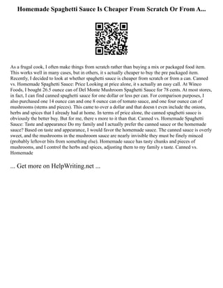 Homemade Spaghetti Sauce Is Cheaper From Scratch Or From A...
As a frugal cook, I often make things from scratch rather than buying a mix or packaged food item.
This works well in many cases, but in others, it s actually cheaper to buy the pre packaged item.
Recently, I decided to look at whether spaghetti sauce is cheaper from scratch or from a can. Canned
vs. Homemade Spaghetti Sauce: Price Looking at price alone, it s actually an easy call. At Winco
Foods, I bought 26.5 ounce can of Del Monte Mushroom Spaghetti Sauce for 78 cents. At most stores,
in fact, I can find canned spaghetti sauce for one dollar or less per can. For comparison purposes, I
also purchased one 14 ounce can and one 8 ounce can of tomato sauce, and one four ounce can of
mushrooms (stems and pieces). This came to over a dollar and that doesn t even include the onions,
herbs and spices that I already had at home. In terms of price alone, the canned spaghetti sauce is
obviously the better buy. But for me, there s more to it than that. Canned vs. Homemade Spaghetti
Sauce: Taste and appearance Do my family and I actually prefer the canned sauce or the homemade
sauce? Based on taste and appearance, I would favor the homemade sauce. The canned sauce is overly
sweet, and the mushrooms in the mushroom sauce are nearly invisible they must be finely minced
(probably leftover bits from something else). Homemade sauce has tasty chunks and pieces of
mushrooms, and I control the herbs and spices, adjusting them to my family s taste. Canned vs.
Homemade
... Get more on HelpWriting.net ...
 