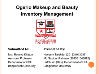 Ogerio Makeup and Beauty
Inventory Management
Submitted to:
Mst. Rokeya Khatun
Assistant Professor
Department of CSE
Bangladesh University
Presented By:
Nayeem Talukder (201531043087)
Md Sadiqur Rahman (201531043092)
Batch: 43 (Day); Department of CSE
Bangladesh University
 