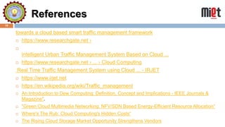 References
10
towards a cloud based smart traffic management framework
 https://www.researchgate.net ›

Intelligent Urban Traffic Management System Based on Cloud ...
 https://www.researchgate.net › ... › Cloud Computing
Real Time Traffic Management System using Cloud ... - IRJET
 https://www.irjet.net
 https://en.wikipedia.org/wiki/Traffic_management
 An Introduction to Dew Computing: Definition, Concept and Implications - IEEE Journals &
Magazine".
 "Green Cloud Multimedia Networking: NFV/SDN Based Energy-Efficient Resource Allocation“
 Where's The Rub: Cloud Computing's Hidden Costs“
 The Rising Cloud Storage Market Opportunity Strengthens Vendors
 