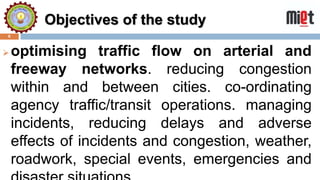 Objectives of the study
6
optimising traffic flow on arterial and
freeway networks. reducing congestion
within and between cities. co-ordinating
agency traffic/transit operations. managing
incidents, reducing delays and adverse
effects of incidents and congestion, weather,
roadwork, special events, emergencies and
 