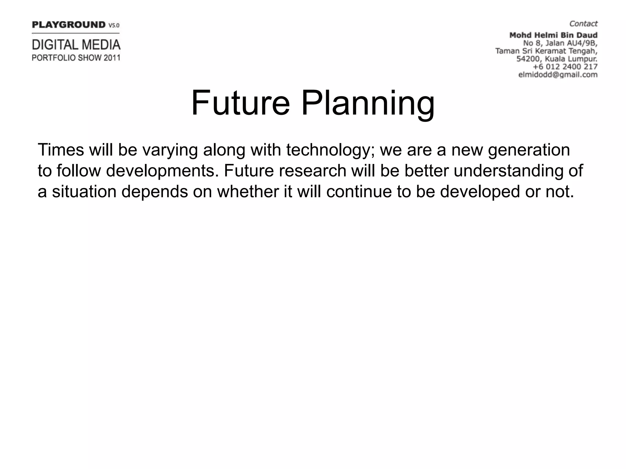 Future PlanningTimes will be varying along with technology; we are a new generation to follow developments. Future research will be better understanding of a situation depends on whether it will continue to be developed or not.