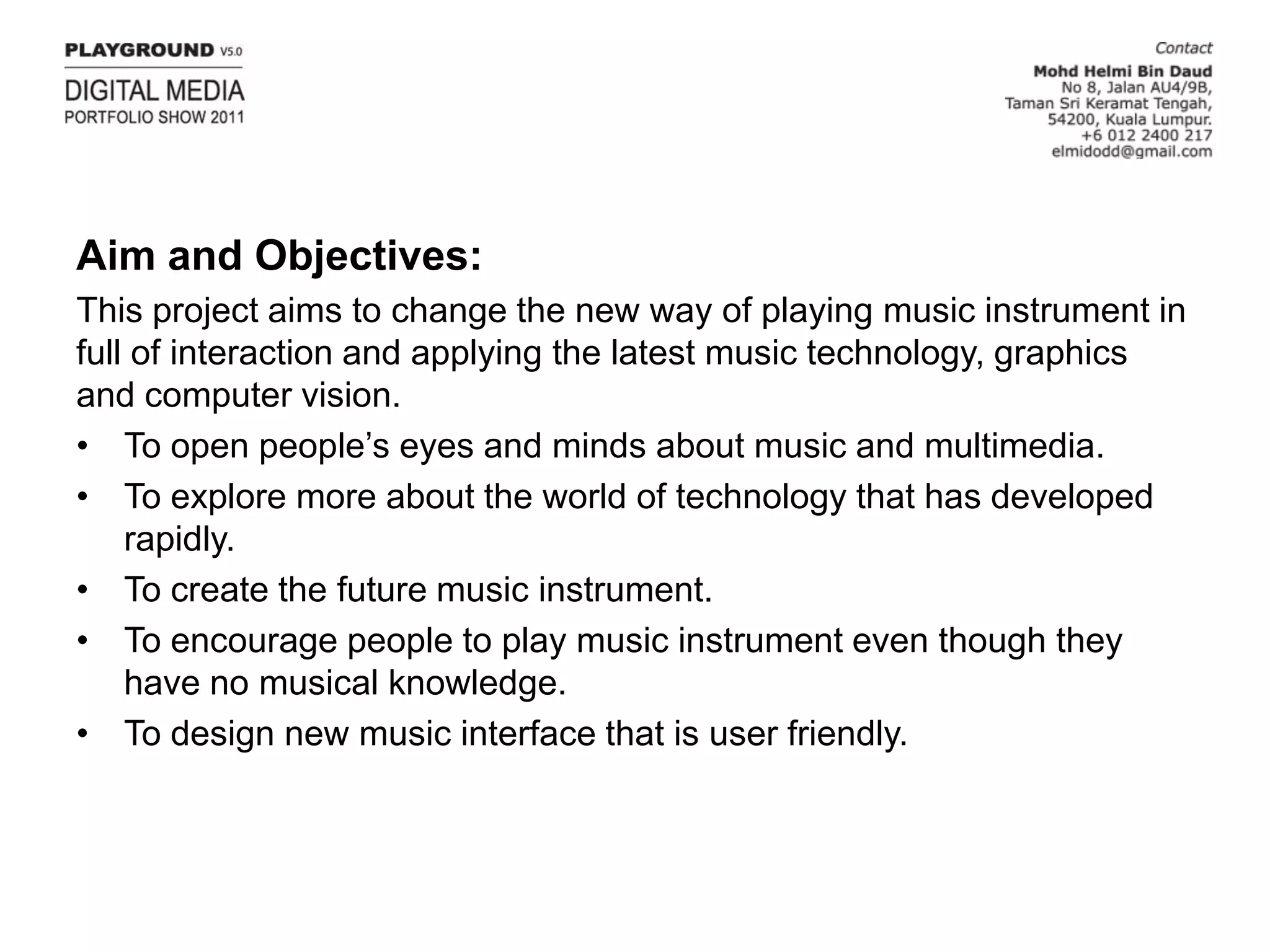 Aim and Objectives:This project aims to change the new way of playing music instrument in full of interaction and applying the latest music technology, graphics and computer vision.To open people’s eyes and minds about music and multimedia.To explore more about the world of technology that has developed rapidly.To create the future music instrument.To encourage people to play music instrument even though they have no musical knowledge.To design new music interface that is user friendly.
