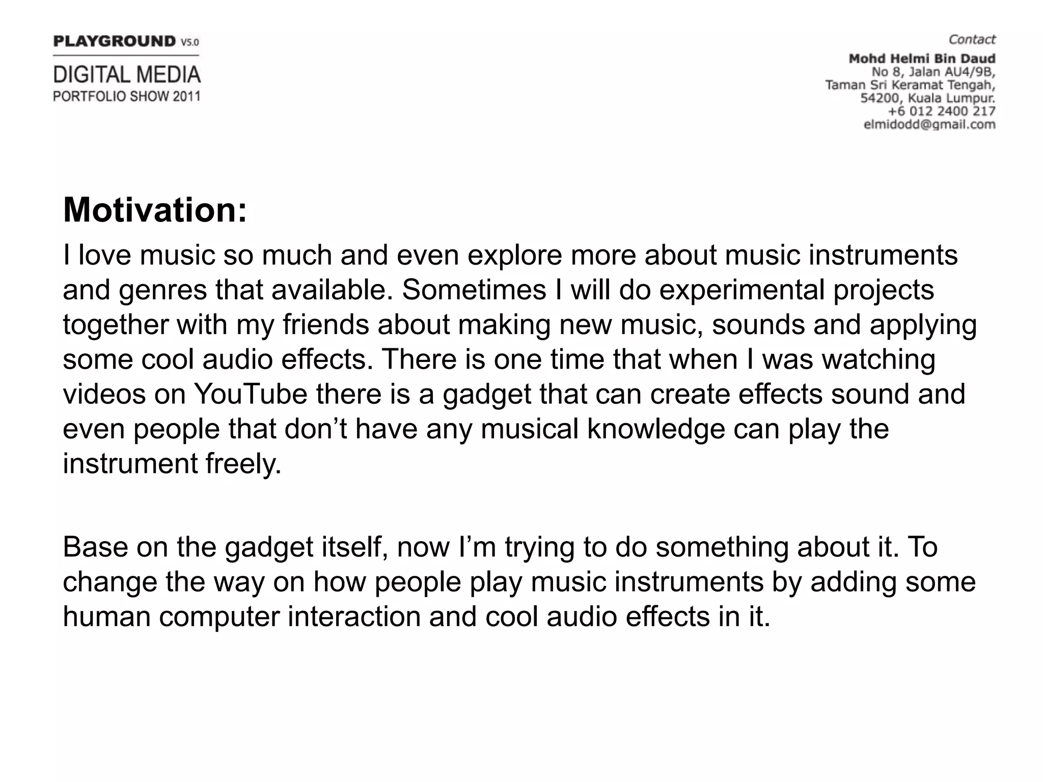 Motivation:I love music so much and even explore more about music instruments and genres that available. Sometimes I will do experimental projects together with my friends about making new music, sounds and applying some cool audio effects. There is one time that when I was watching videos on YouTube there is a gadget that can create effects sound and even people that don’t have any musical knowledge can play the instrument freely.Base on the gadget itself, now I’m trying to do something about it. To change the way on how people play music instruments by adding some human computer interaction and cool audio effects in it.