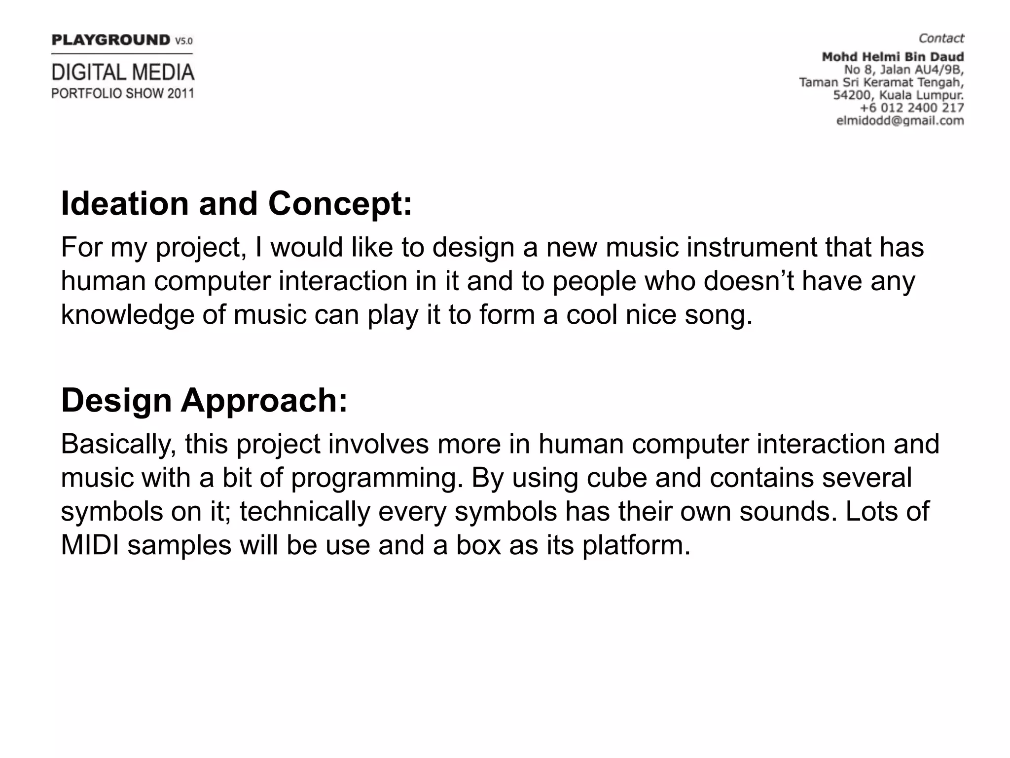 Ideation and Concept:For my project, I would like to design a new music instrument that has human computer interaction in it and to people who doesn’t have any knowledge of music can play it to form a cool nice song.Design Approach:Basically, this project involves more in human computer interaction and music with a bit of programming. By using cube and contains several symbols on it; technically every symbols has their own sounds. Lots of MIDI samples will be use and a box as its platform.