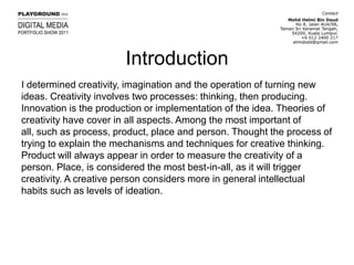 IntroductionI determined creativity, imagination and the operation of turning new ideas. Creativity involves two processes: thinking, then producing. Innovation is the production or implementation of the idea. Theories of creativity have cover in all aspects. Among the most important of all, such as process, product, place and person. Thought the process of trying to explain the mechanisms and techniques for creative thinking. Product will always appear in order to measure the creativity of a person. Place, is considered the most best-in-all, as it will trigger creativity. A creative person considers more in general intellectual habits such as levels of ideation.