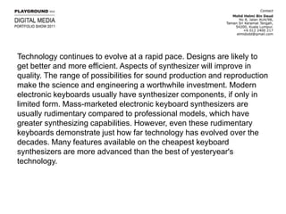 Technology continues to evolve at a rapid pace. Designs are likely to get better and more efficient. Aspects of synthesizer will improve in quality. The range of possibilities for sound production and reproduction make the science and engineering a worthwhile investment. Modern electronic keyboards usually have synthesizer components, if only in limited form. Mass-marketed electronic keyboard synthesizers are usually rudimentary compared to professional models, which have greater synthesizing capabilities. However, even these rudimentary keyboards demonstrate just how far technology has evolved over the decades. Many features available on the cheapest keyboard synthesizers are more advanced than the best of yesteryear's technology.