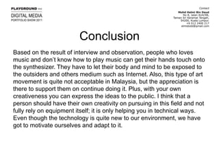 ConclusionBased on the result of interview and observation, people who loves music and don’t know how to play music can get their hands touch onto the synthesizer. They have to let their body and mind to be exposed to the outsiders and others medium such as Internet. Also, this type of art movement is quite not acceptable in Malaysia, but the appreciation is there to support them on continue doing it. Plus, with your own creativeness you can express the ideas to the public. I think that a person should have their own creativity on pursuing in this field and not fully rely on equipment itself; it is only helping you in technical ways. Even though the technology is quite new to our environment, we have got to motivate ourselves and adapt to it.