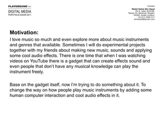 Motivation:I love music so much and even explore more about music instruments and genres that available. Sometimes I will do experimental projects together with my friends about making new music, sounds and applying some cool audio effects. There is one time that when I was watching videos on YouTube there is a gadget that can create effects sound and even people that don’t have any musical knowledge can play the instrument freely.Base on the gadget itself, now I’m trying to do something about it. To change the way on how people play music instruments by adding some human computer interaction and cool audio effects in it.