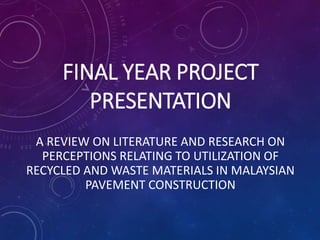 FINAL YEAR PROJECT
PRESENTATION
A REVIEW ON LITERATURE AND RESEARCH ON
PERCEPTIONS RELATING TO UTILIZATION OF
RECYCLED AND WASTE MATERIALS IN MALAYSIAN
PAVEMENT CONSTRUCTION
 