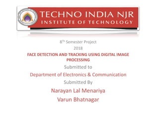 8Th Semester Project
2018
FACE DETECTION AND TRACKING USING DIGITAL IMAGE
PROCESSING
Submitted to
Department of Electronics & Communication
Submitted By
Narayan Lal Menariya
Varun Bhatnagar
 