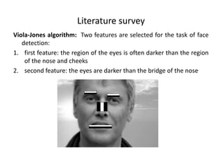 Literature survey
Viola-Jones algorithm: Two features are selected for the task of face
detection:
1. first feature: the region of the eyes is often darker than the region
of the nose and cheeks
2. second feature: the eyes are darker than the bridge of the nose
 