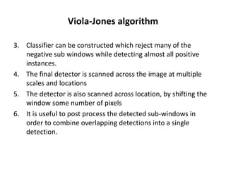 Viola-Jones algorithm
3. Classifier can be constructed which reject many of the
negative sub windows while detecting almost all positive
instances.
4. The final detector is scanned across the image at multiple
scales and locations
5. The detector is also scanned across location, by shifting the
window some number of pixels
6. It is useful to post process the detected sub-windows in
order to combine overlapping detections into a single
detection.
 