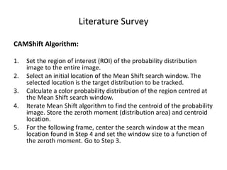 Literature Survey
CAMShift Algorithm:
1. Set the region of interest (ROI) of the probability distribution
image to the entire image.
2. Select an initial location of the Mean Shift search window. The
selected location is the target distribution to be tracked.
3. Calculate a color probability distribution of the region centred at
the Mean Shift search window.
4. Iterate Mean Shift algorithm to find the centroid of the probability
image. Store the zeroth moment (distribution area) and centroid
location.
5. For the following frame, center the search window at the mean
location found in Step 4 and set the window size to a function of
the zeroth moment. Go to Step 3.
 