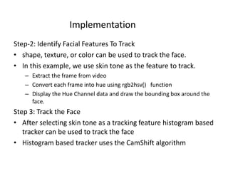 Step-2: Identify Facial Features To Track
• shape, texture, or color can be used to track the face.
• In this example, we use skin tone as the feature to track.
– Extract the frame from video
– Convert each frame into hue using rgb2hsv() function
– Display the Hue Channel data and draw the bounding box around the
face.
Step 3: Track the Face
• After selecting skin tone as a tracking feature histogram based
tracker can be used to track the face
• Histogram based tracker uses the CamShift algorithm
Implementation
 