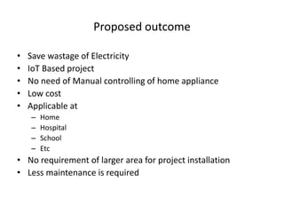 Proposed outcome
• Save wastage of Electricity
• IoT Based project
• No need of Manual controlling of home appliance
• Low cost
• Applicable at
– Home
– Hospital
– School
– Etc
• No requirement of larger area for project installation
• Less maintenance is required
 