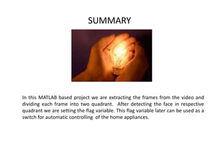 SUMMARY
In this MATLAB based project we are extracting the frames from the video and
dividing each frame into two quadrant. After detecting the face in respective
quadrant we are setting the flag variable. This flag variable later can be used as a
switch for automatic controlling of the home appliances.
 