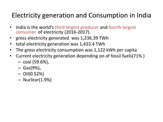 Electricity generation and Consumption in India
• India is the world's third largest producer and fourth largest
consumer of electricity (2016-2017).
• gross electricity generated was 1,236.39 TWh
• total electricity generation was 1,433.4 TWh
• The gross electricity consumption was 1,122 kWh per capita
• Current electricity generation depending on of fossil fuels(71% )
– coal (59.6%),
– Gas(9%),
– Oil(0.52%)
– Nuclear(1.9%)
 