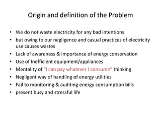 Origin and definition of the Problem
• We do not waste electricity for any bad intentions
• but owing to our negligence and casual practices of electricity
use causes wastes
• Lack of awareness & importance of energy conservation
• Use of Inefficient equipment/appliances
• Mentality of “I can pay whatever I consume” thinking
• Negligent way of handling of energy utilities
• Fail to monitoring & auditing energy consumption bills
• present busy and stressful life
 