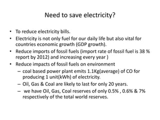 Need to save electricity?
• To reduce electricity bills.
• Electricity is not only fuel for our daily life but also vital for
countries economic growth (GDP growth).
• Reduce imports of fossil fuels (import rate of fossil fuel is 38 %
report by 2012) and increasing every year )
• Reduce impacts of fossil fuels on environment
– coal based power plant emits 1.1Kg(average) of CO for
producing 1 unit(kWh) of electricity.
– Oil, Gas & Coal are likely to last for only 20 years.
– we have Oil, Gas, Coal reserves of only 0.5% , 0.6% & 7%
respectively of the total world reserves.
 
