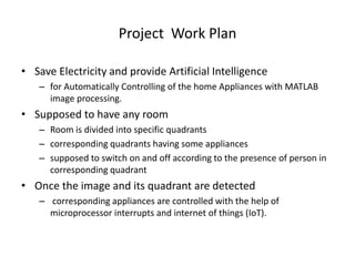 Project Work Plan
• Save Electricity and provide Artificial Intelligence
– for Automatically Controlling of the home Appliances with MATLAB
image processing.
• Supposed to have any room
– Room is divided into specific quadrants
– corresponding quadrants having some appliances
– supposed to switch on and off according to the presence of person in
corresponding quadrant
• Once the image and its quadrant are detected
– corresponding appliances are controlled with the help of
microprocessor interrupts and internet of things (IoT).
 