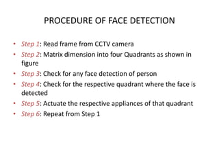 PROCEDURE OF FACE DETECTION
• Step 1: Read frame from CCTV camera
• Step 2: Matrix dimension into four Quadrants as shown in
figure
• Step 3: Check for any face detection of person
• Step 4: Check for the respective quadrant where the face is
detected
• Step 5: Actuate the respective appliances of that quadrant
• Step 6: Repeat from Step 1
 