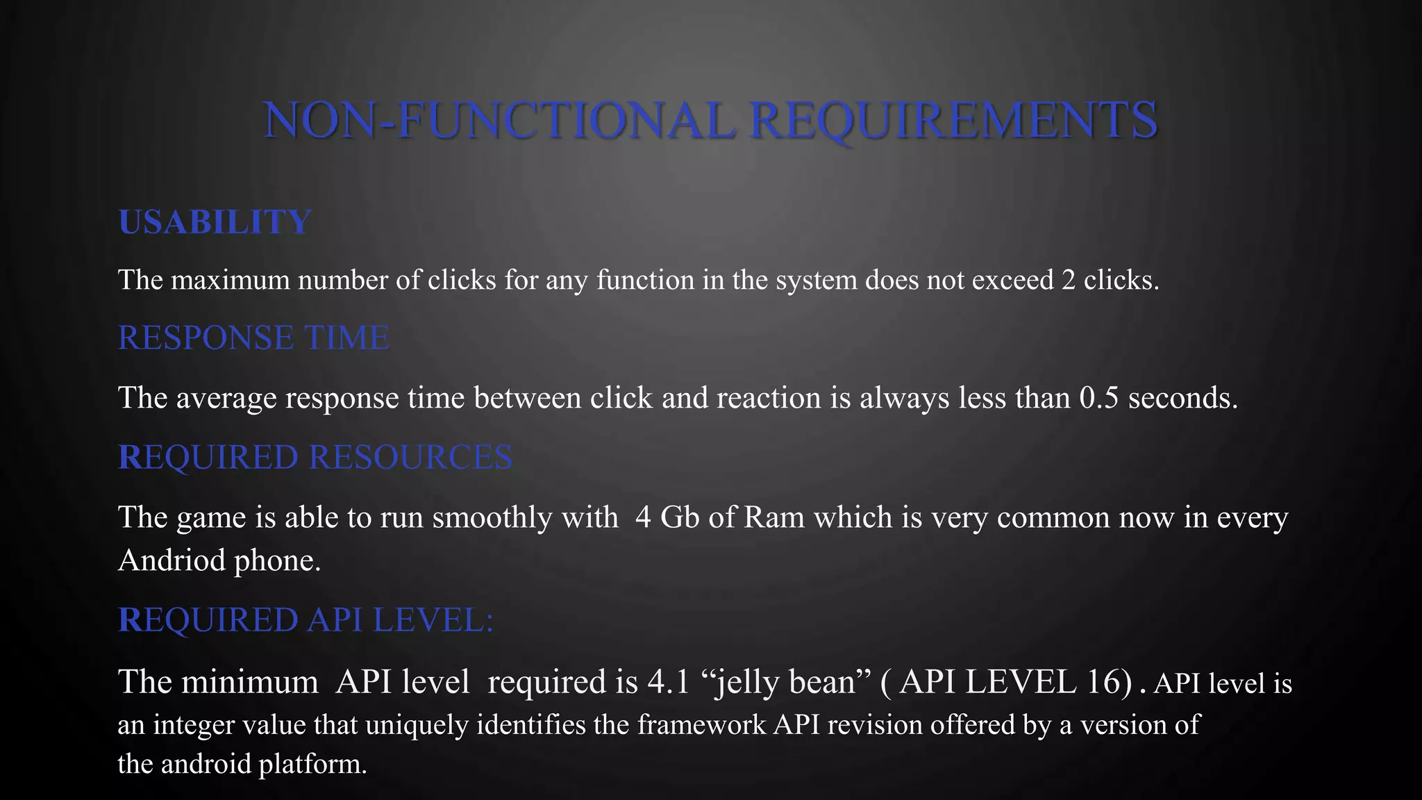 NON-FUNCTIONAL REQUIREMENTS
USABILITY
The maximum number of clicks for any function in the system does not exceed 2 clicks.
RESPONSE TIME
The average response time between click and reaction is always less than 0.5 seconds.
REQUIRED RESOURCES
The game is able to run smoothly with 4 Gb of Ram which is very common now in every
Andriod phone.
REQUIRED API LEVEL:
The minimum API level required is 4.1 “jelly bean” ( API LEVEL 16) . API level is
an integer value that uniquely identifies the framework API revision offered by a version of
the android platform.
 