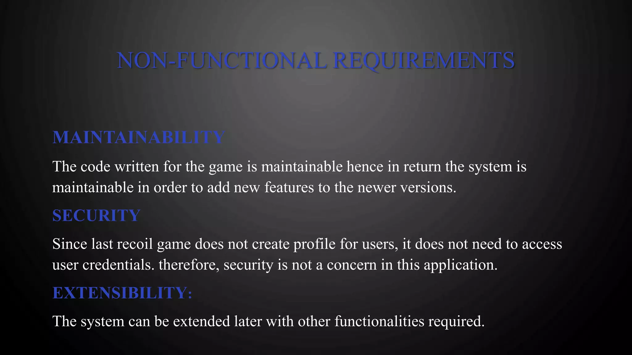 NON-FUNCTIONAL REQUIREMENTS
MAINTAINABILITY
The code written for the game is maintainable hence in return the system is
maintainable in order to add new features to the newer versions.
SECURITY
Since last recoil game does not create profile for users, it does not need to access
user credentials. therefore, security is not a concern in this application.
EXTENSIBILITY:
The system can be extended later with other functionalities required.
 