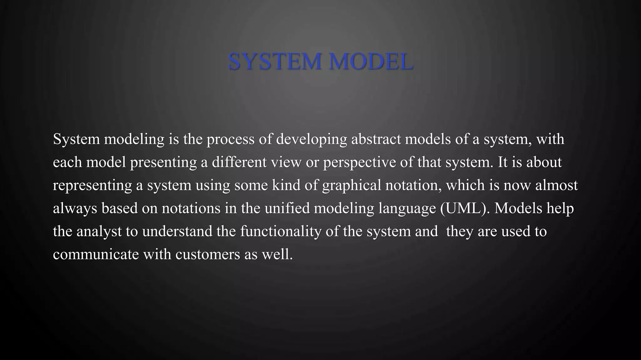 SYSTEM MODEL
System modeling is the process of developing abstract models of a system, with
each model presenting a different view or perspective of that system. It is about
representing a system using some kind of graphical notation, which is now almost
always based on notations in the unified modeling language (UML). Models help
the analyst to understand the functionality of the system and they are used to
communicate with customers as well.
 