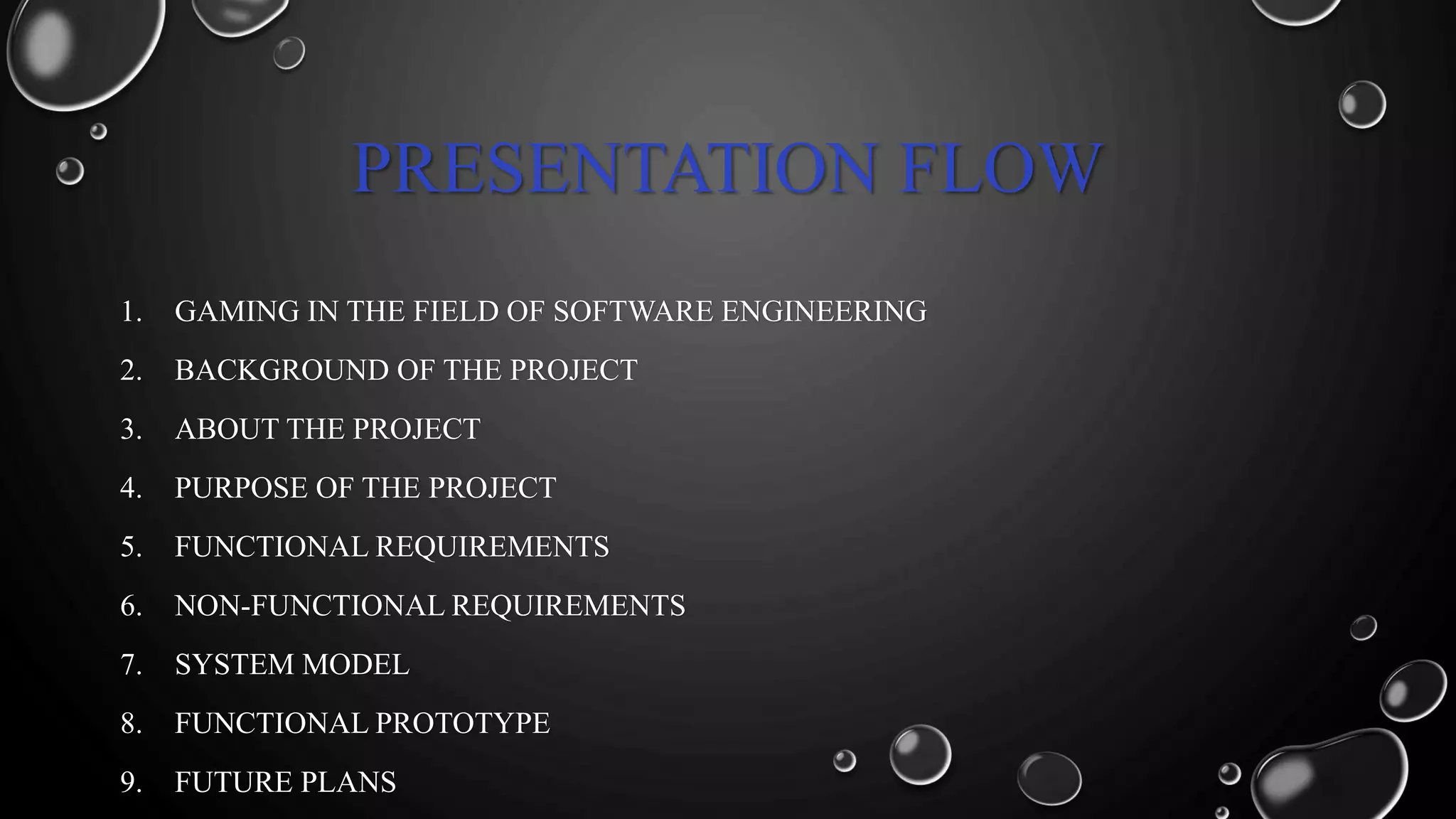 PRESENTATION FLOW
1. GAMING IN THE FIELD OF SOFTWARE ENGINEERING
2. BACKGROUND OF THE PROJECT
3. ABOUT THE PROJECT
4. PURPOSE OF THE PROJECT
5. FUNCTIONAL REQUIREMENTS
6. NON-FUNCTIONAL REQUIREMENTS
7. SYSTEM MODEL
8. FUNCTIONAL PROTOTYPE
9. FUTURE PLANS
 