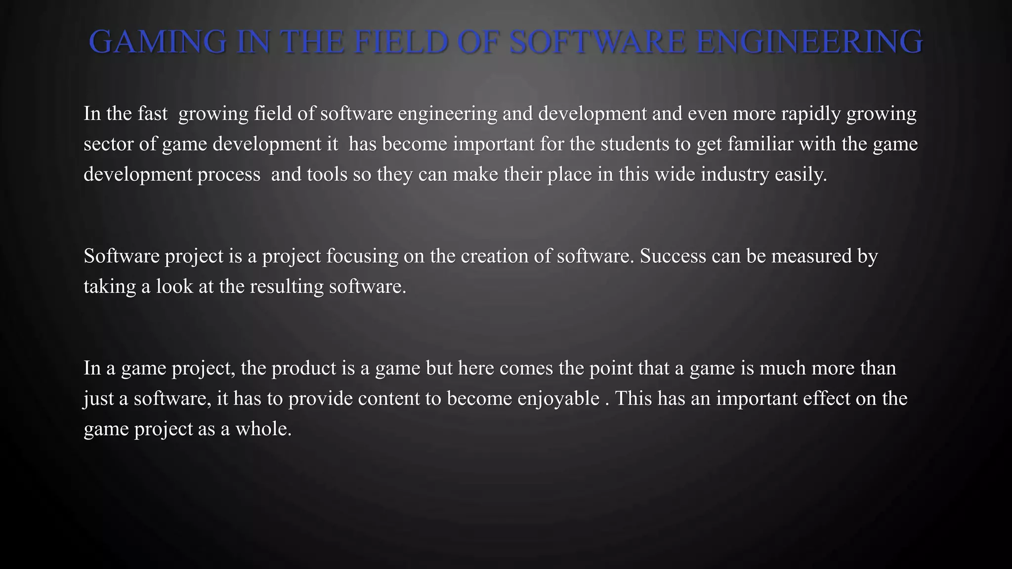 GAMING IN THE FIELD OF SOFTWARE ENGINEERING
In the fast growing field of software engineering and development and even more rapidly growing
sector of game development it has become important for the students to get familiar with the game
development process and tools so they can make their place in this wide industry easily.
Software project is a project focusing on the creation of software. Success can be measured by
taking a look at the resulting software.
In a game project, the product is a game but here comes the point that a game is much more than
just a software, it has to provide content to become enjoyable . This has an important effect on the
game project as a whole.
 