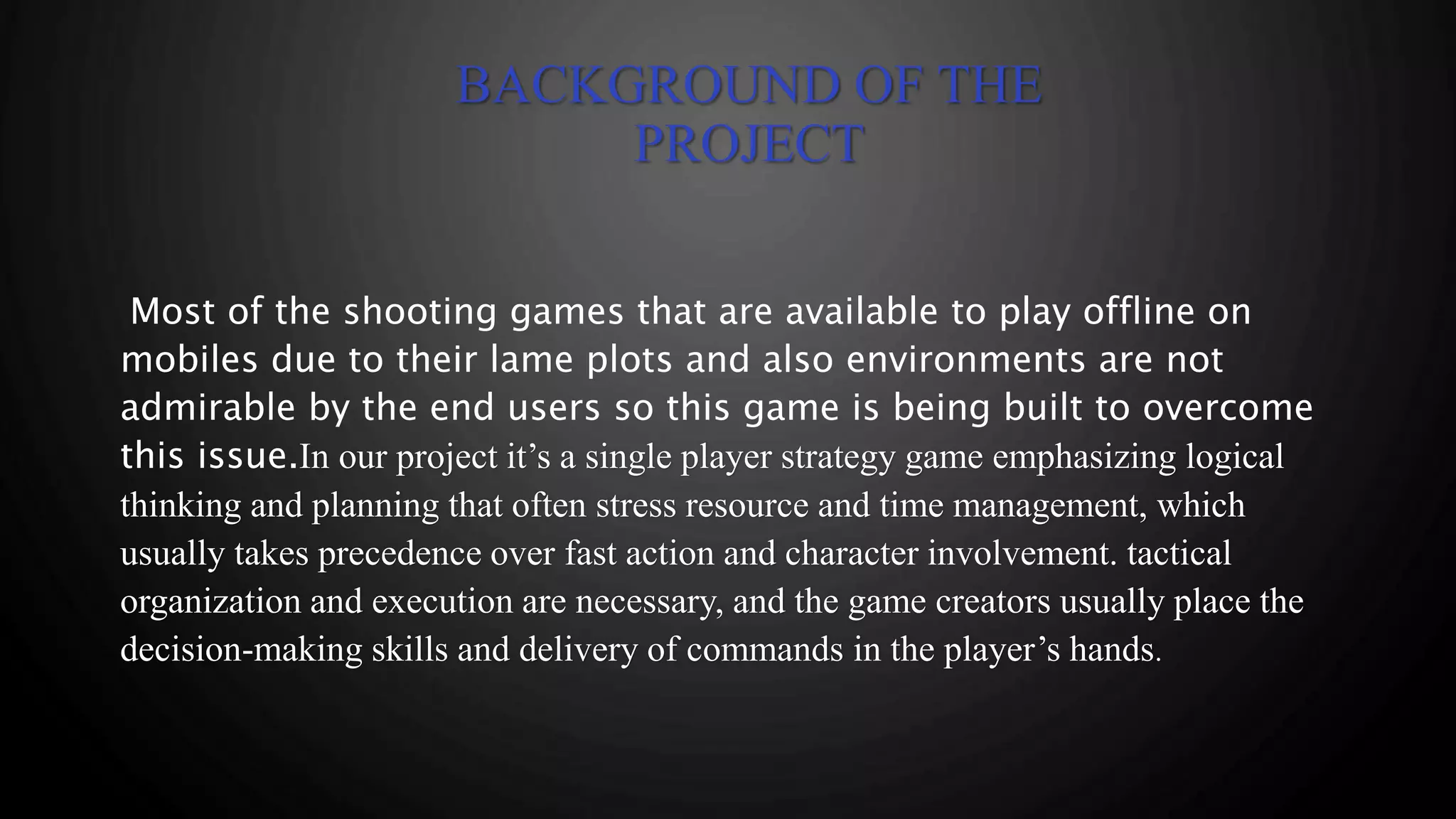BACKGROUND OF THE
PROJECT
Most of the shooting games that are available to play offline on
mobiles due to their lame plots and also environments are not
admirable by the end users so this game is being built to overcome
this issue.In our project it’s a single player strategy game emphasizing logical
thinking and planning that often stress resource and time management, which
usually takes precedence over fast action and character involvement. tactical
organization and execution are necessary, and the game creators usually place the
decision-making skills and delivery of commands in the player’s hands.
 