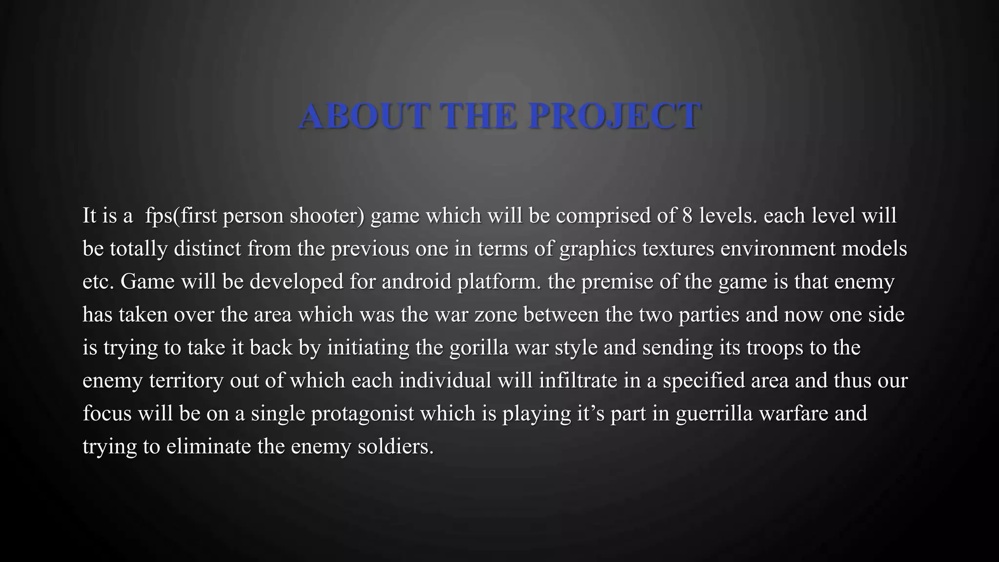 ABOUT THE PROJECT
It is a fps(first person shooter) game which will be comprised of 8 levels. each level will
be totally distinct from the previous one in terms of graphics textures environment models
etc. Game will be developed for android platform. the premise of the game is that enemy
has taken over the area which was the war zone between the two parties and now one side
is trying to take it back by initiating the gorilla war style and sending its troops to the
enemy territory out of which each individual will infiltrate in a specified area and thus our
focus will be on a single protagonist which is playing it’s part in guerrilla warfare and
trying to eliminate the enemy soldiers.
 