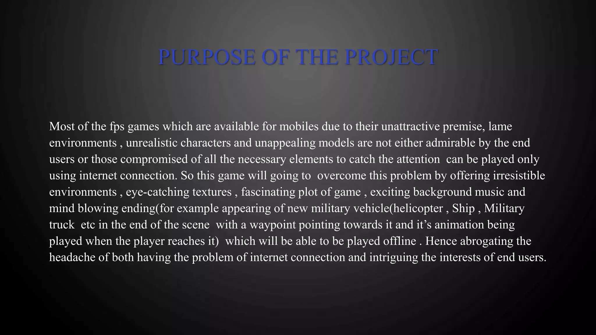 PURPOSE OF THE PROJECT
Most of the fps games which are available for mobiles due to their unattractive premise, lame
environments , unrealistic characters and unappealing models are not either admirable by the end
users or those compromised of all the necessary elements to catch the attention can be played only
using internet connection. So this game will going to overcome this problem by offering irresistible
environments , eye-catching textures , fascinating plot of game , exciting background music and
mind blowing ending(for example appearing of new military vehicle(helicopter , Ship , Military
truck etc in the end of the scene with a waypoint pointing towards it and it’s animation being
played when the player reaches it) which will be able to be played offline . Hence abrogating the
headache of both having the problem of internet connection and intriguing the interests of end users.
 