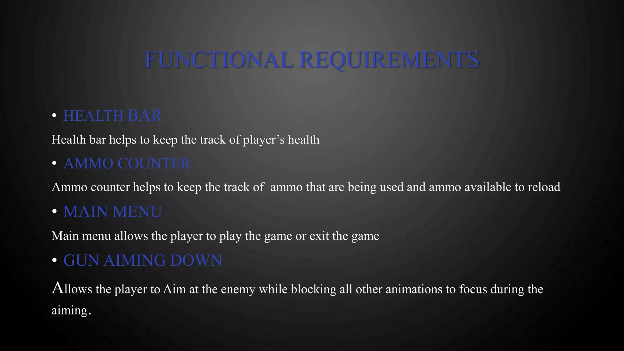 FUNCTIONAL REQUIREMENTS
• HEALTH BAR
Health bar helps to keep the track of player’s health
• AMMO COUNTER
Ammo counter helps to keep the track of ammo that are being used and ammo available to reload
• MAIN MENU
Main menu allows the player to play the game or exit the game
• GUN AIMING DOWN
Allows the player to Aim at the enemy while blocking all other animations to focus during the
aiming.
 
