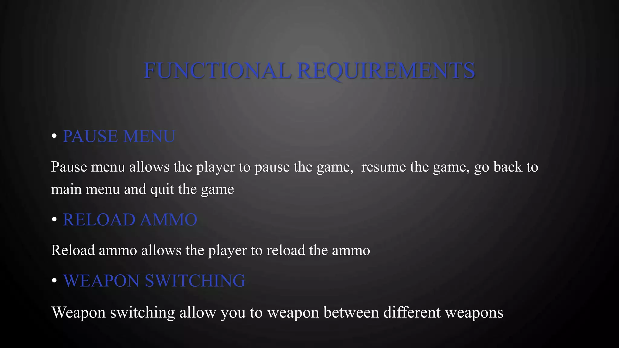 FUNCTIONAL REQUIREMENTS
• PAUSE MENU
Pause menu allows the player to pause the game, resume the game, go back to
main menu and quit the game
• RELOAD AMMO
Reload ammo allows the player to reload the ammo
• WEAPON SWITCHING
Weapon switching allow you to weapon between different weapons
 