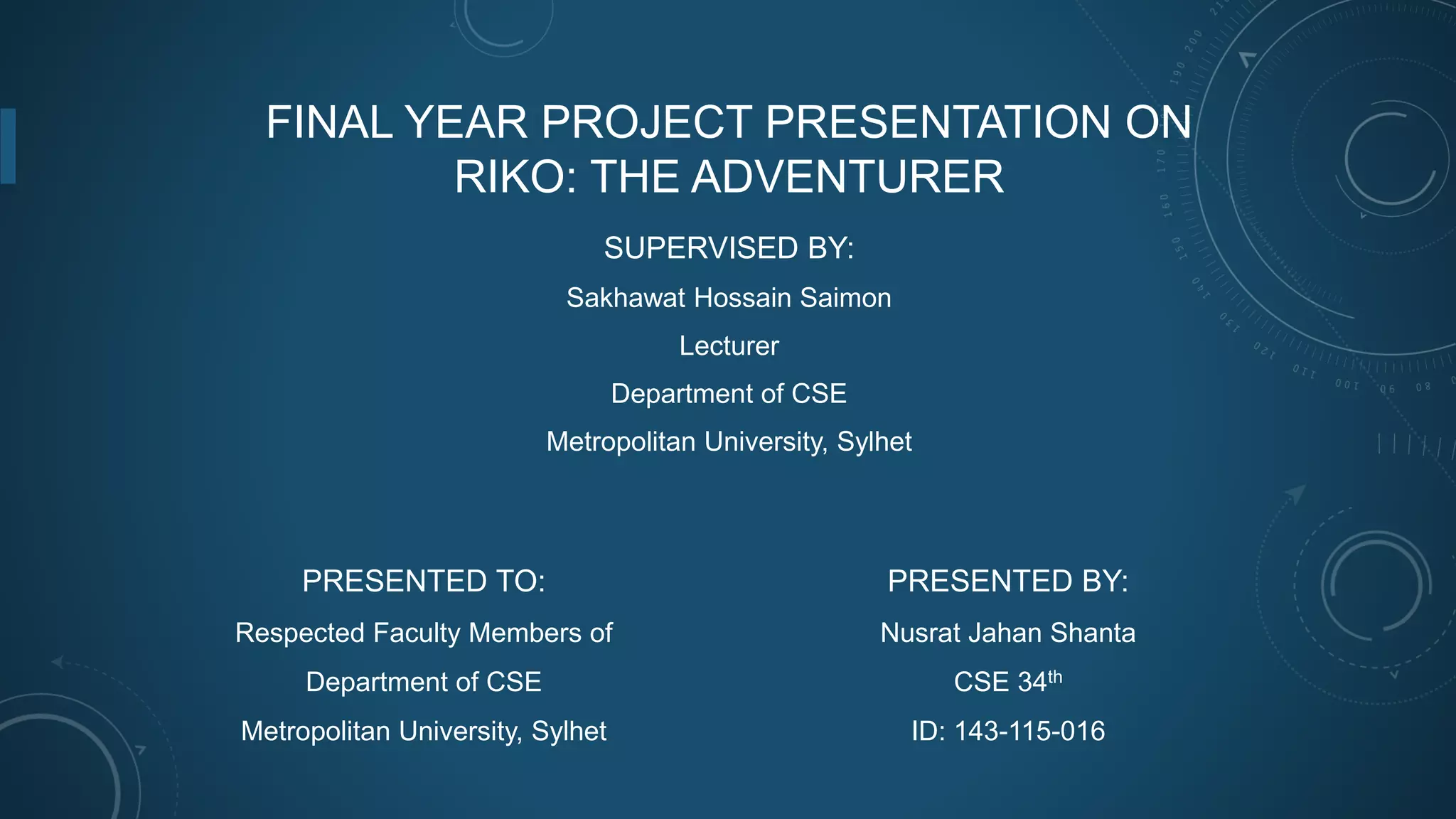 FINAL YEAR PROJECT PRESENTATION ON
RIKO: THE ADVENTURER
SUPERVISED BY:
Sakhawat Hossain Saimon
Lecturer
Department of CSE
Metropolitan University, Sylhet
PRESENTED BY:
Nusrat Jahan Shanta
CSE 34th
ID: 143-115-016
PRESENTED TO:
Respected Faculty Members of
Department of CSE
Metropolitan University, Sylhet
 